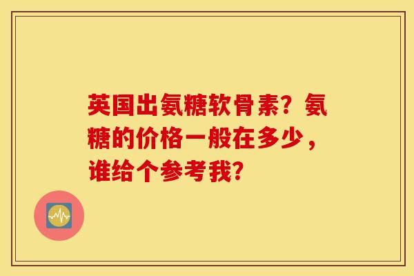 英国出氨糖软骨素?氨糖的价格一般在多少,谁给个参考我? 英国出氨糖软骨素?氨糖的价格一般在多少,谁给个参考我?