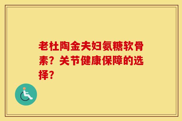 老杜陶金夫妇氨糖软骨素?关节健康保障的选择? 老杜陶金夫妇氨糖软骨素?关节健康保障的选择?