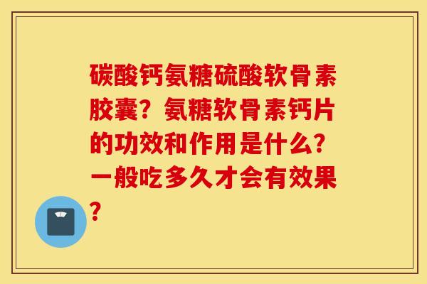 碳酸钙氨糖硫酸软骨素胶囊？氨糖软骨素钙片的功效和作用是什么？一般吃多久才会有效果？