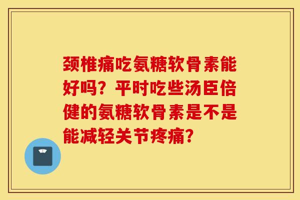 颈椎痛吃氨糖软骨素能好吗?平时吃些汤臣倍健的氨糖软骨素是不是能减轻关节? 颈椎痛吃氨糖软骨素能好吗?平时吃些汤臣倍健的氨糖软骨素是不是能减轻关节?