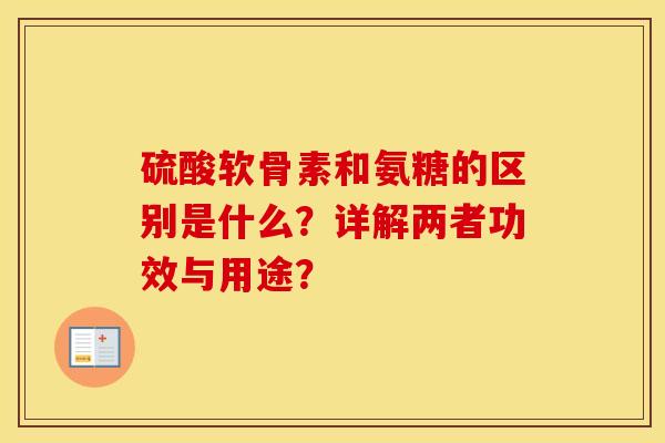 硫酸软骨素和氨糖的区别是什么?详解两者功效与用途? 硫酸软骨素和氨糖的区别是什么?详解两者功效与用途?