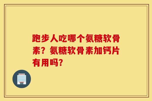 跑步人吃哪个氨糖软骨素？氨糖软骨素加钙片有用吗？