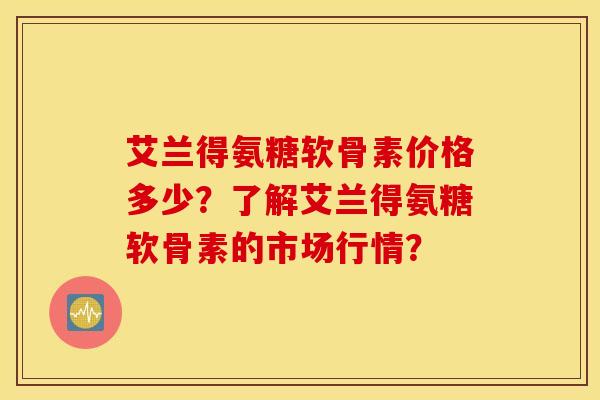 艾兰得氨糖软骨素价格多少?了解艾兰得氨糖软骨素的市场行情? 艾兰得氨糖软骨素价格多少?了解艾兰得氨糖软骨素的市场行情?