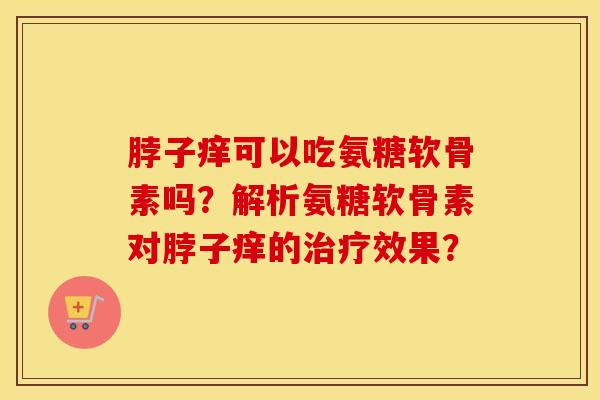 脖子痒可以吃氨糖软骨素吗?解析氨糖软骨素对脖子痒的效果? 脖子痒可以吃氨糖软骨素吗?解析氨糖软骨素对脖子痒的效果?