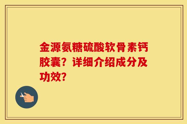 金源氨糖硫酸软骨素钙胶囊?详细介绍成分及功效? 金源氨糖硫酸软骨素钙胶囊?详细介绍成分及功效?