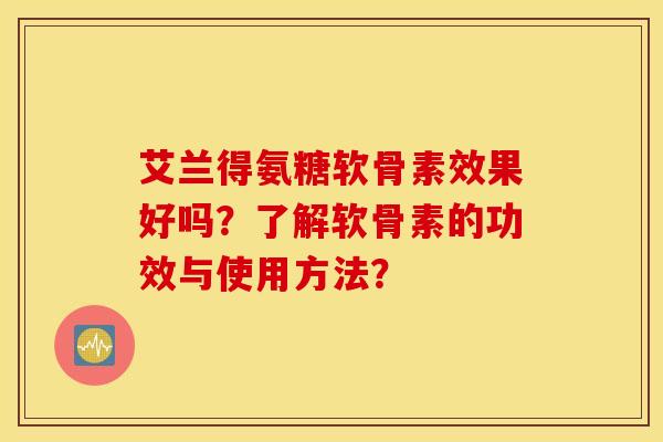艾兰得氨糖软骨素效果好吗?了解软骨素的功效与使用方法? 艾兰得氨糖软骨素效果好吗?了解软骨素的功效与使用方法?