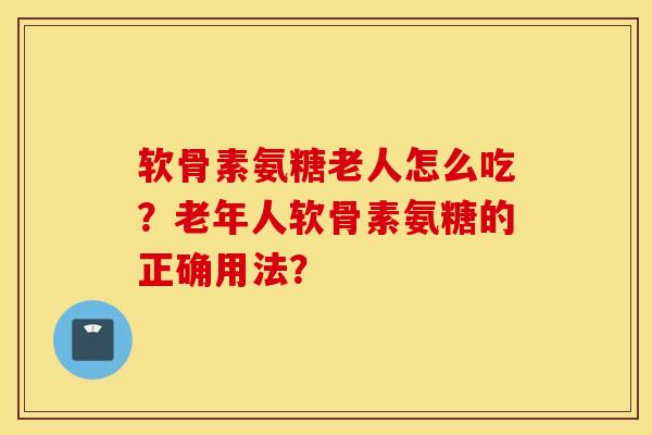 软骨素氨糖老人怎么吃？老年人软骨素氨糖的正确用法？