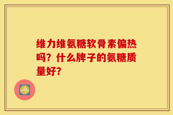 维力维氨糖软骨素偏热吗？什么牌子的氨糖质量好？