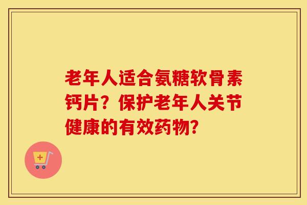 老年人适合氨糖软骨素钙片？保护老年人关节健康的有效？