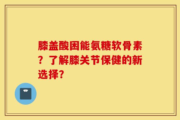 膝盖酸困能氨糖软骨素?了解膝关节保健的新选择? 膝盖酸困能氨糖软骨素?了解膝关节保健的新选择?
