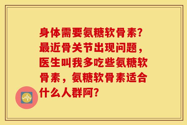 身体需要氨糖软骨素？近骨关节出现问题，医生叫我多吃些氨糖软骨素，氨糖软骨素适合什么人群阿？