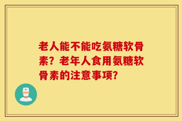 老人能不能吃氨糖软骨素?老年人食用氨糖软骨素的注意事项? 老人能不能吃氨糖软骨素?老年人食用氨糖软骨素的注意事项?