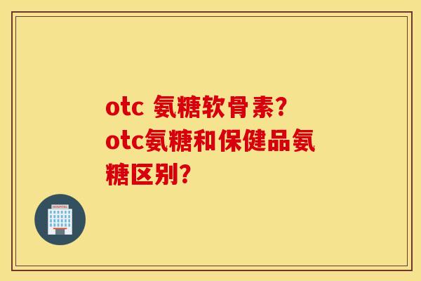 otc 氨糖软骨素？otc氨糖和保健品氨糖区别？
