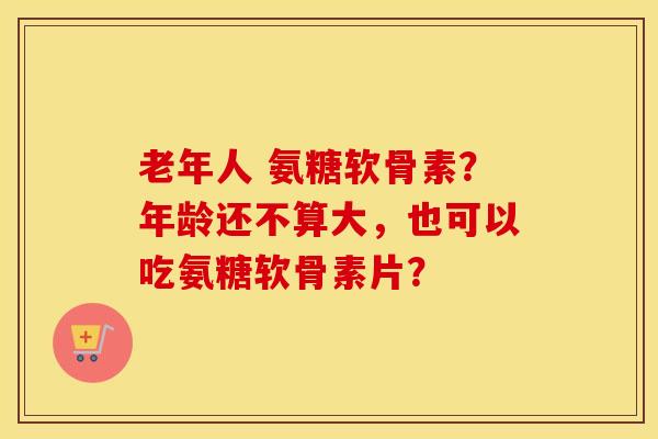老年人 氨糖软骨素？年龄还不算大，也可以吃氨糖软骨素片？