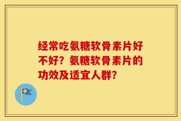 经常吃氨糖软骨素片好不好？氨糖软骨素片的功效及适宜人群？