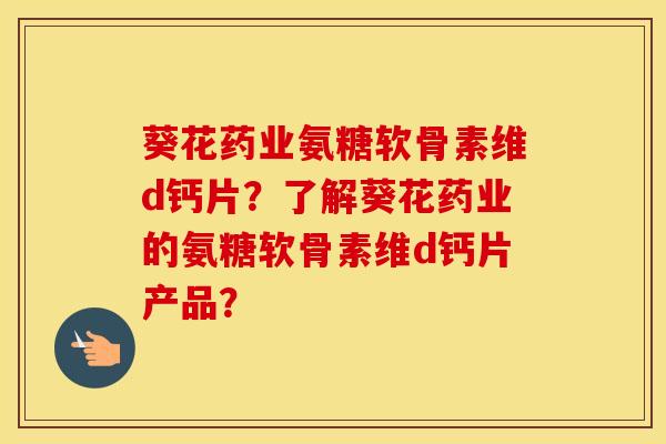 葵花药业氨糖软骨素维d钙片?了解葵花药业的氨糖软骨素维d钙片产品? 葵花药业氨糖软骨素维d钙片?了解葵花药业的氨糖软骨素维d钙片产品?