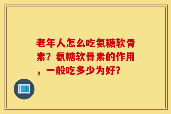 老年人怎么吃氨糖软骨素？氨糖软骨素的作用，一般吃多少为好？