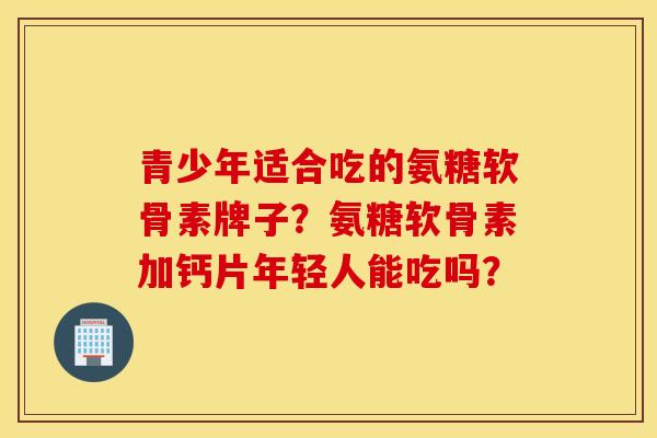 青少年适合吃的氨糖软骨素牌子？氨糖软骨素加钙片年轻人能吃吗？