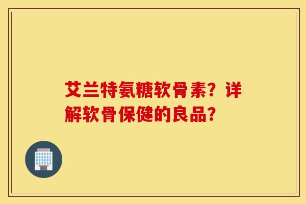 艾兰特氨糖软骨素？详解软骨保健的良品？
