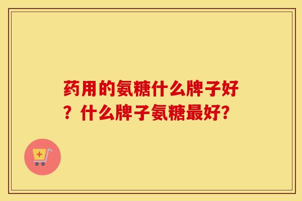 药用的氨糖什么牌子好？什么牌子氨糖好？