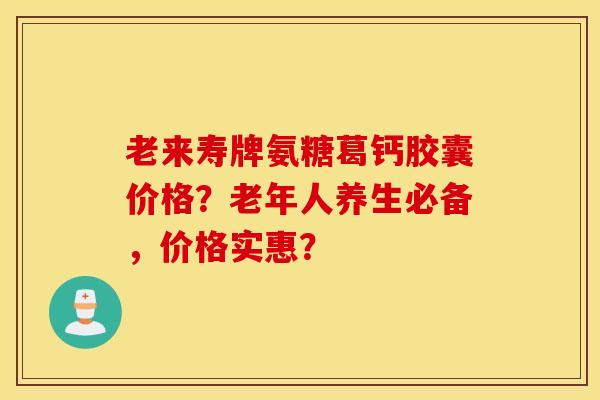 老来寿牌氨糖葛钙胶囊价格?老年人养生必备,价格实惠? 老来寿牌氨糖葛钙胶囊价格?老年人养生必备,价格实惠?