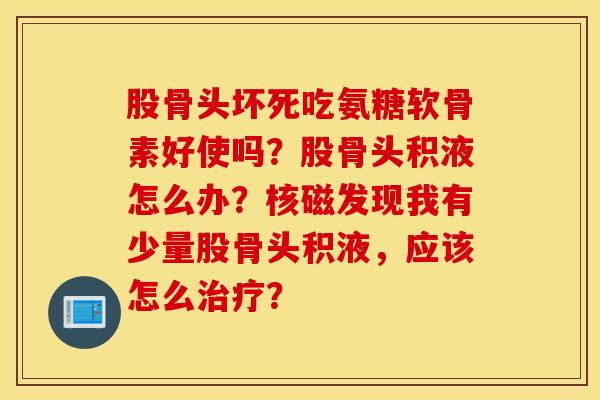 股骨头坏死吃氨糖软骨素好使吗?股骨头积液怎么办?核磁发现我有少量股骨头积液,应该怎么? 股骨头坏死吃氨糖软骨素好使吗?股骨头积液怎么办?核磁发现我有少量股骨头积液,应该怎么?