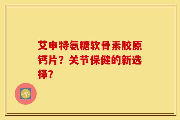 艾申特氨糖软骨素胶原钙片？关节保健的新选择？