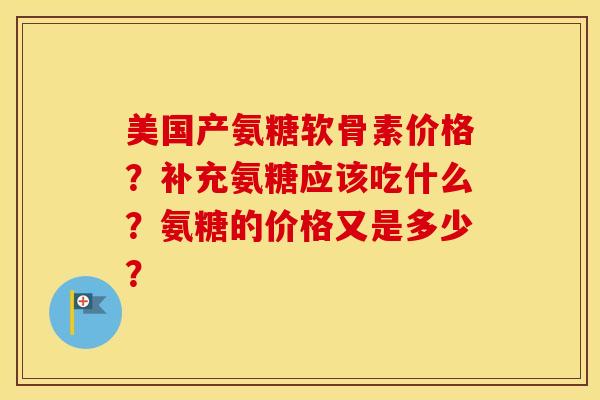美国产氨糖软骨素价格？补充氨糖应该吃什么？氨糖的价格又是多少？