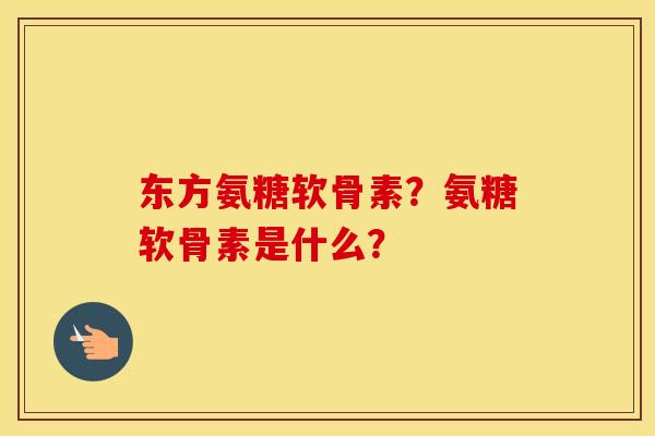 东方氨糖软骨素?氨糖软骨素是什么? 东方氨糖软骨素?氨糖软骨素是什么?
