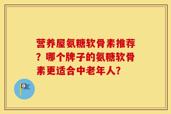 营养屋氨糖软骨素推荐？哪个牌子的氨糖软骨素更适合中老年人？