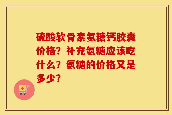 硫酸软骨素氨糖钙胶囊价格?补充氨糖应该吃什么?氨糖的价格又是多少? 硫酸软骨素氨糖钙胶囊价格?补充氨糖应该吃什么?氨糖的价格又是多少?