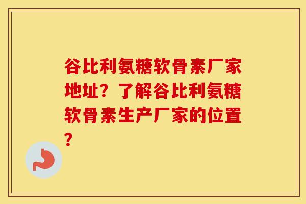 谷比利氨糖软骨素厂家地址？了解谷比利氨糖软骨素生产厂家的位置？