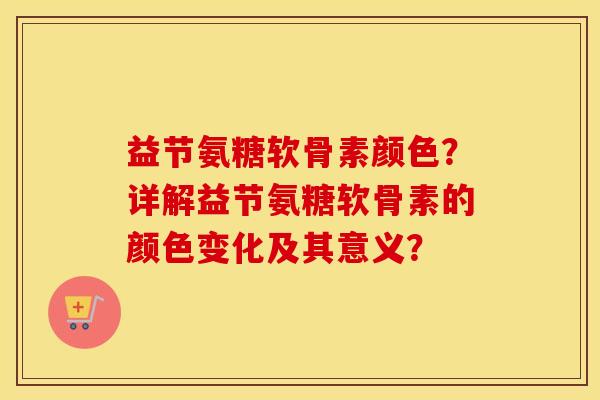 益节氨糖软骨素颜色？详解益节氨糖软骨素的颜色变化及其意义？