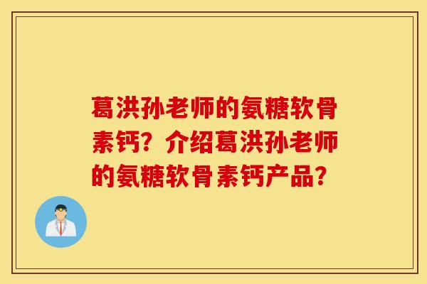葛洪孙老师的氨糖软骨素钙?介绍葛洪孙老师的氨糖软骨素钙产品? 葛洪孙老师的氨糖软骨素钙?介绍葛洪孙老师的氨糖软骨素钙产品?