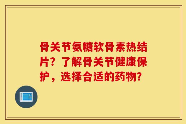 骨关节氨糖软骨素热结片?了解骨关节健康保护,选择合适的? 骨关节氨糖软骨素热结片?了解骨关节健康保护,选择合适的?
