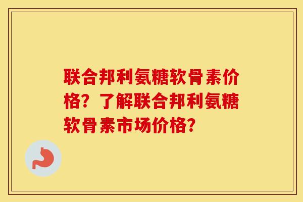 联合邦利氨糖软骨素价格?了解联合邦利氨糖软骨素市场价格? 联合邦利氨糖软骨素价格?了解联合邦利氨糖软骨素市场价格?