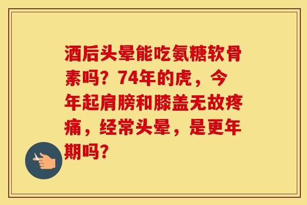 酒后头晕能吃氨糖软骨素吗？74年的虎，今年起肩膀和膝盖无故，经常头晕，是吗？