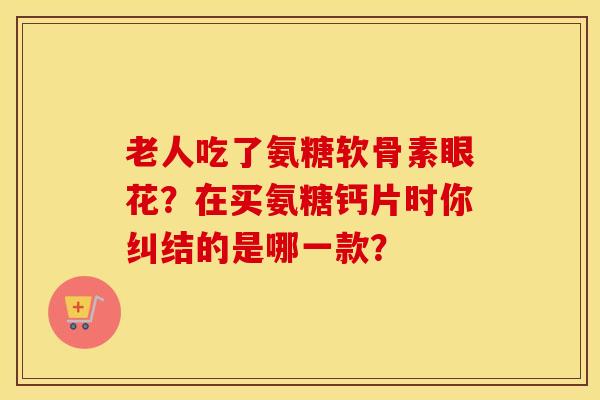 老人吃了氨糖软骨素眼花?在买氨糖钙片时你纠结的是哪一款? 老人吃了氨糖软骨素眼花?在买氨糖钙片时你纠结的是哪一款?
