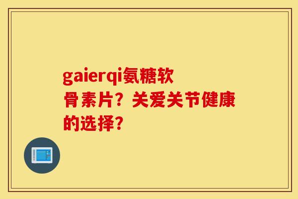 gaierqi氨糖软骨素片?关爱关节健康的选择? gaierqi氨糖软骨素片?关爱关节健康的选择?