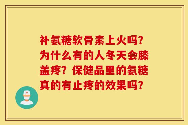 补氨糖软骨素上火吗?为什么有的人冬天会膝盖疼?保健品里的氨糖真的有止疼的效果吗? 补氨糖软骨素上火吗?为什么有的人冬天会膝盖疼?保健品里的氨糖真的有止疼的效果吗?