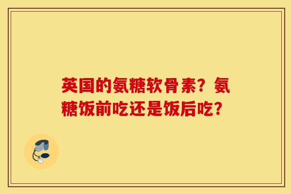 英国的氨糖软骨素?氨糖饭前吃还是饭后吃? 英国的氨糖软骨素?氨糖饭前吃还是饭后吃?