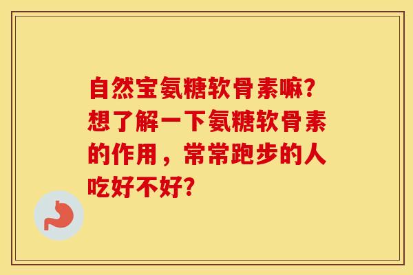 自然宝氨糖软骨素嘛?想了解一下氨糖软骨素的作用,常常跑步的人吃好不好? 自然宝氨糖软骨素嘛?想了解一下氨糖软骨素的作用,常常跑步的人吃好不好?