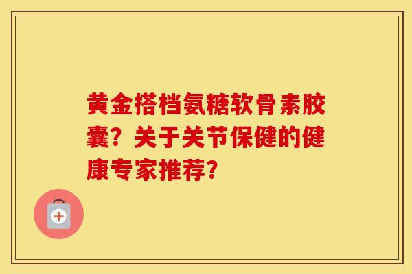 黄金搭档氨糖软骨素胶囊?关于关节保健的健康专家推荐? 黄金搭档氨糖软骨素胶囊?关于关节保健的健康专家推荐?