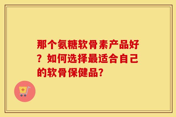 那个氨糖软骨素产品好？如何选择适合自己的软骨保健品？