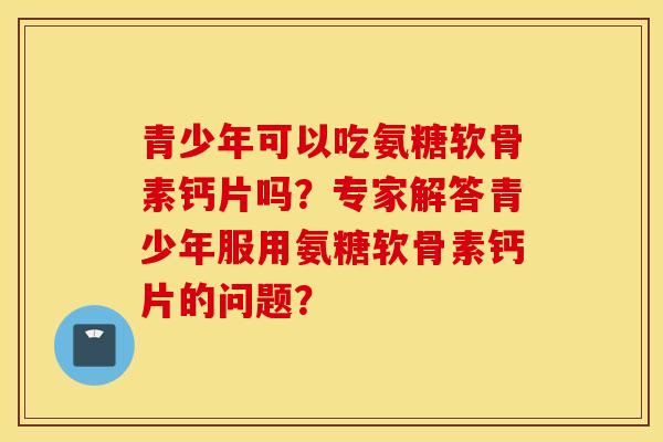 青少年可以吃氨糖软骨素钙片吗?专家解答青少年服用氨糖软骨素钙片的问题? 青少年可以吃氨糖软骨素钙片吗?专家解答青少年服用氨糖软骨素钙片的问题?