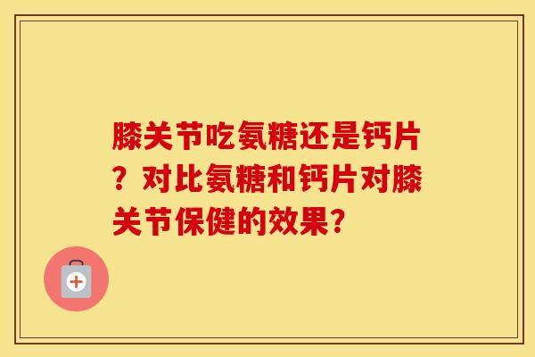 膝关节吃氨糖还是钙片？对比氨糖和钙片对膝关节保健的效果？