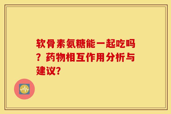 软骨素氨糖能一起吃吗？相互作用分析与建议？