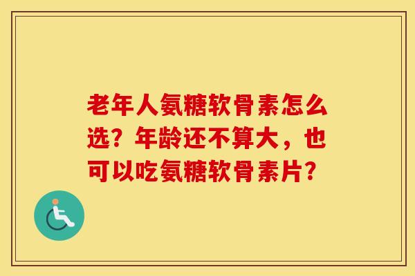 老年人氨糖软骨素怎么选？年龄还不算大，也可以吃氨糖软骨素片？