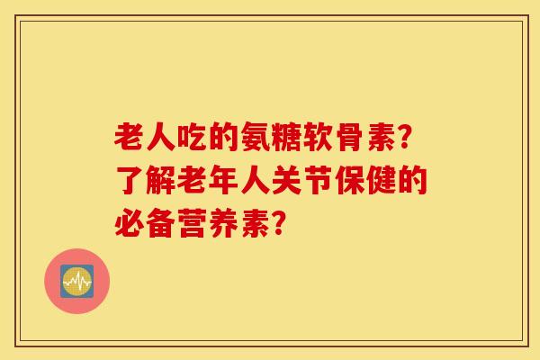 老人吃的氨糖软骨素？了解老年人关节保健的必备营养素？