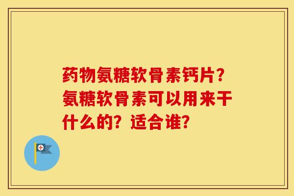氨糖软骨素钙片？氨糖软骨素可以用来干什么的？适合谁？
